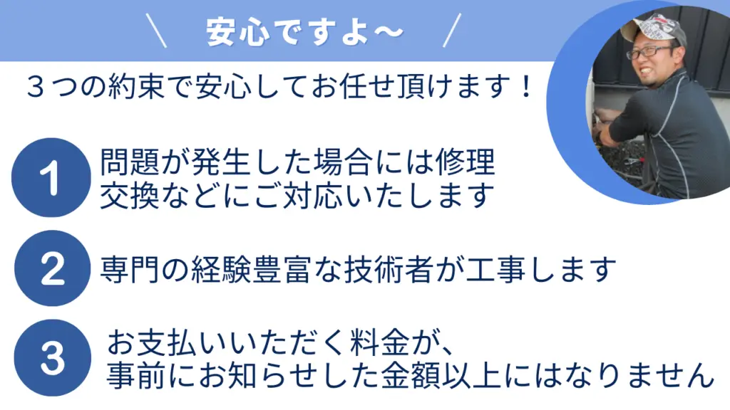 以下の3つの約束で安心してお任せいただけます。1. トラブルが発生した場合には修理や交換を行います。2. 専門の経験豊富な技術者が工事を担当します。3. 事前にお知らせした金額を超える料金はかかりません。